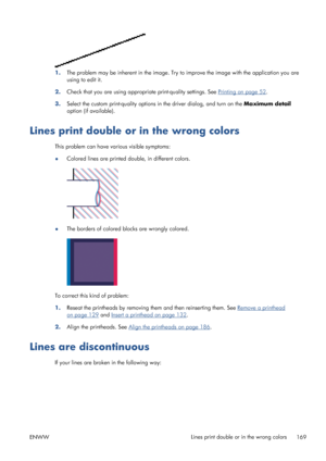 Page 1771.The problem may be inherent in the image. Try to improve the image with the application you are
using to edit it.
2.Check that you are using appropriate print-quality settings. See 
Printing on page 52.
3.Select the custom print-quality options in the driver dialog, and turn on the Maximum detail
option (if available).
Lines print double or in the wrong colors
This problem can have various visible symptoms:
●Colored lines are printed double, in different colors.
●The borders of colored blocks are...