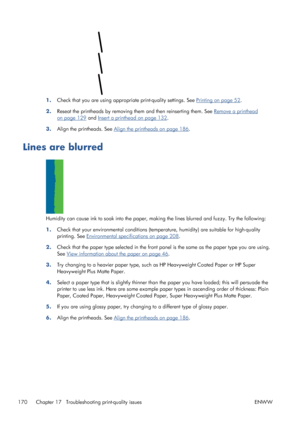 Page 1781.Check that you are using appropriate print-quality settings. See Printing on page 52.
2.Reseat the printheads by removing them and then reinserting them. See 
Remove a printhead
on page 129 and Insert a printhead on page 132.
3.Align the printheads. See 
Align the printheads on page 186.
Lines are blurred
Humidity can cause ink to soak into the paper, making the lines blurred and fuzzy. Try the following:
1.Check that your environmental conditions (temperature, humidity) are suitable for high-quality...