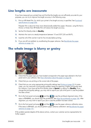 Page 179Line lengths are inaccurate
If you have measured your printed lines and find that the lengths are not sufficiently accurate for your
purposes, you can try to improve line length accuracy in the following ways.
1.Print on HP Matte Film, for which your printers line length accuracy is specified. See 
Functional
specifications on page 206.
Polyester film is about ten times more dimensionally stable than paper. However, using film that is
thinner or thicker than HP Matte Film will reduce line length...