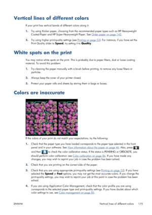 Page 183Vertical lines of different colors
If your print has vertical bands of different colors along it:
1.Try using thicker paper, choosing from the recommended paper types such as HP Heavyweight
Coated Paper and HP Super Heavyweight Paper. See 
Order paper on page 142.
2.Try using higher print-quality settings (see 
Printing on page 52). For instance, if you have set the
Print Quality slider to Speed, try setting it to Quality.
White spots on the print
You may notice white spots on the print. This is probably...