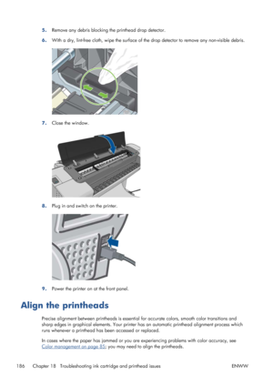 Page 1945.Remove any debris blocking the printhead drop detector.
6.With a dry, lint-free cloth, wipe the surface of the drop detector to remove any non-visible debris.
7.Close the window.
8.Plug in and switch on the printer.
9.Power the printer on at the front panel.
Align the printheads
Precise alignment between printheads is essential for accurate colors, smooth color transitions and
sharp edges in graphical elements. Your printer has an automatic printhead alignment process which
runs whenever a printhead...