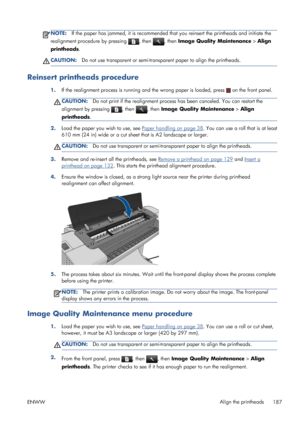 Page 195NOTE:If the paper has jammed, it is recommended that you reinsert the printheads and initiate the
realignment procedure by pressing 
, then , then Image Quality Maintenance > Align
printheads.
CAUTION:Do not use transparent or semi-transparent paper to align the printheads.
Reinsert printheads procedure
1.If the realignment process is running and the wrong paper is loaded, press  on the front panel.
CAUTION:Do not print if the realignment process has been canceled. You can restart the
alignment by...