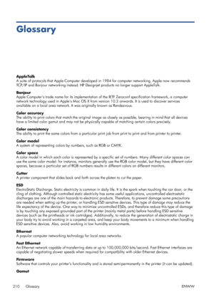 Page 218Glossary
AppleTalk
A suite of protocols that Apple Computer developed in 1984 for computer networking. Apple now recommends
TCP/IP and Bonjour networking instead. HP Designjet products no longer support AppleTalk.
Bonjour
Apple Computers trade name for its implementation of the IETF Zeroconf specification framework, a computer
network technology used in Apples Mac OS X from version 10.2 onwards. It is used to discover services
available on a local area network. It was originally known as Rendezvous....