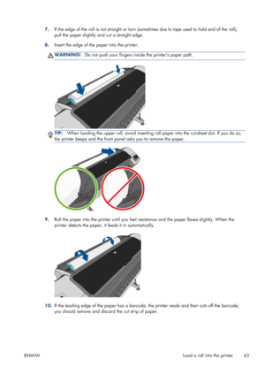 Page 517.If the edge of the roll is not straight or torn (sometimes due to tape used to hold end of the roll),
pull the paper slightly and cut a straight edge.
8.Insert the edge of the paper into the printer.
WARNING!Do not push your fingers inside the printers paper path.
TIP:When loading the upper roll, avoid inserting roll paper into the cut-sheet slot. If you do so,
the printer beeps and the front panel asks you to remove the paper.
9.Roll the paper into the printer until you feel resistance and the paper...