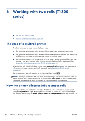 Page 586 Working with two rolls (T1300
series)
●The uses of a multiroll printer
●
How the printer allocates jobs to paper rolls
The uses of a multiroll printer
A multiroll printer can be useful in several different ways:
●The printer can automatically switch between different paper types according to your needs.
●The printer can automatically switch between different paper widths according to your needs. This
enables you to save paper by printing smaller images on narrower paper.
●If you load two identical...