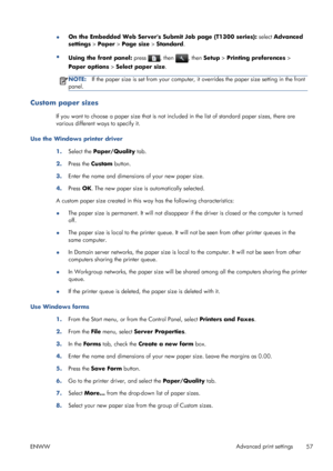 Page 65●On the Embedded Web Servers Submit Job page (T1300 series): select Advanced
settings > Paper > Page size > Standard.
●
Using the front panel: press 
, then , then Setup > Printing preferences >
Paper options > Select paper size.
NOTE:If the paper size is set from your computer, it overrides the paper size setting in the front
panel.
Custom paper sizes
If you want to choose a paper size that is not included in the list of standard paper sizes, there are
various different ways to specify it.
Use the...