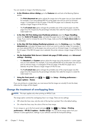 Page 68You can rescale an image in the following ways:
●In the Windows driver dialog: go to the Features tab and look at the Resizing Options
section.
◦The Print document on option adjusts the image size to the paper size you have selected.
For example, if you have selected ISO A2 as the paper size and you print an A3-sized
image, it is enlarged to fit the A2 paper. If the ISO A4 paper size is selected, the printer
reduces a larger image to fit the A4 size.
◦The % of actual size option enlarges the printable...