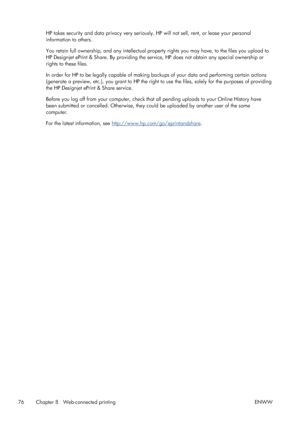 Page 84HP takes security and data privacy very seriously. HP will not sell, rent, or lease your personal
information to others.
You retain full ownership, and any intellectual property rights you may have, to the files you upload to
HP Designjet ePrint & Share. By providing the service, HP does not obtain any special ownership or
rights to these files.
In order for HP to be legally capable of making backups of your data and performing certain actions
(generate a preview, etc.), you grant to HP the right to use...