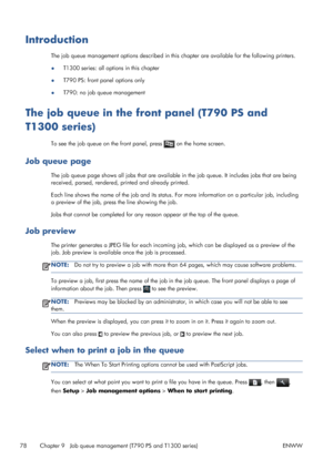 Page 86Introduction
The job queue management options described in this chapter are available for the following printers.
●T1300 series: all options in this chapter
●T790 PS: front panel options only
●T790: no job queue management
The job queue in the front panel (T790 PS and
T1300 series)
To see the job queue on the front panel, press  on the home screen.
Job queue page
The job queue page shows all jobs that are available in the job queue. It includes jobs that are being
received, parsed, rendered, printed and...