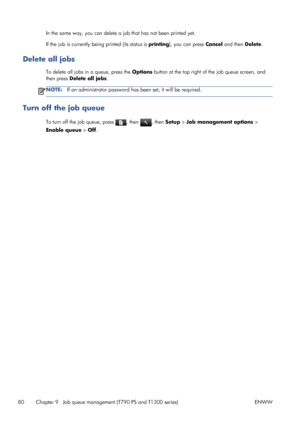 Page 88In the same way, you can delete a job that has not been printed yet.
If the job is currently being printed (its status is printing), you can press Cancel and then Delete.
Delete all jobs
To delete all jobs in a queue, press the Options button at the top right of the job queue screen, and
then press Delete all jobs.
NOTE:If an administrator password has been set, it will be required.
Turn off the job queue
To turn off the job queue, press , then , then Setup > Job management options >
Enable queue > Off....