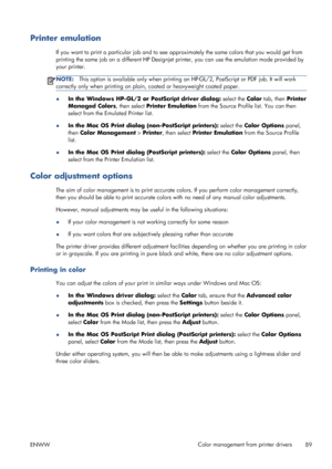 Page 97Printer emulation
If you want to print a particular job and to see approximately the same colors that you would get from
printing the same job on a different HP Designjet printer, you can use the emulation mode provided by
your printer.
NOTE:This option is available only when printing an HP-GL/2, PostScript or PDF job. It will work
correctly only when printing on plain, coated or heavyweight coated paper.
●In the Windows HP-GL/2 or PostScript driver dialog: select the Color tab, then Printer
Managed...