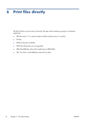 Page 226 Print files directly
HP ePrint & Share can print some print-ready file types without needing any plug-in or third-party
application.
●PDF files version 1.9 or earlier (made by Adobe Acrobat version 9 or earlier)
●PLT files
●HP-GL/2 files (but not HP-GL)
●DWF files (3D sections are not supported)
●JPEG 8-bit RGB files without ICC profiles (but not JPEG2000)
●TIFF 1-bit, 8-bit or 24-bit RGB files without ICC profiles
18 Chapter 6   Print files directly ENWW
 