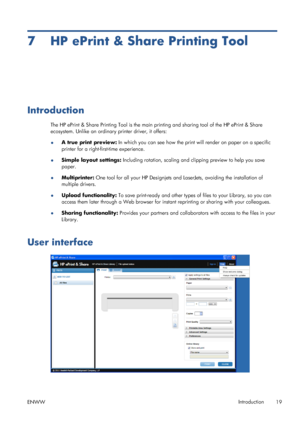 Page 237 HP ePrint & Share Printing Tool
Introduction
The HP ePrint & Share Printing Tool is the main printing and sharing tool of the HP ePrint & Share
ecosystem. Unlike an ordinary printer driver, it offers:
●A true print preview: In which you can see how the print will render on paper on a specific
printer for a right-first-time experience.
●Simple layout settings: Including rotation, scaling and clipping preview to help you save
paper.
●Multiprinter: One tool for all your HP Designjets and LaserJets,...