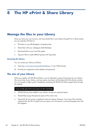 Page 288 The HP ePrint & Share Library
Manage the files in your Library
Once you have your user account, and have stored files in your Library through Print or Share events,
you can operate with them to:
●Print them on any HP Designjet or LaserJet printer.
●Share them with your colleagues (Add Members).
●Download them to your local file system.
●Tag your files to create different groups with Tag events.
Accessing the Library
You can access your Library as follows.
1.Type 
http://www.hp.com/go/ePrintAndShare/ in...