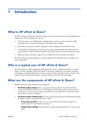 Page 51 Introduction
What is HP ePrint & Share?
HP ePrint & Share is designed to streamline design document printing and sharing for HP Designjet and
LaserJet users. With one simple tool, you can:
●Print documents on any HP Designjet or LaserJet printer to which you have a network or USB
connection, with an accurate print preview. No printer driver is needed.
●Share files of any type with specific colleagues, without needing to send the files by email.
●Automatically and effortlessly add your printed, scanned...