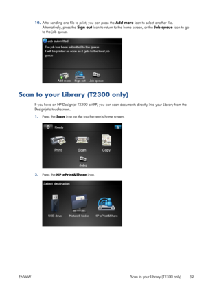 Page 4310.After sending one file to print, you can press the Add more icon to select another file.
Alternatively, press the Sign out icon to return to the home screen, or the Job queue icon to go
to the job queue.
Scan to your Library (T2300 only)
If you have an HP Designjet T2300 eMFP, you can scan documents directly into your Library from the
Designjets touchscreen.
1.Press the Scan icon on the touchscreens home screen.
2.Press the HP ePrint&Share icon.
ENWWScan to your Library (T2300 only)
39
 