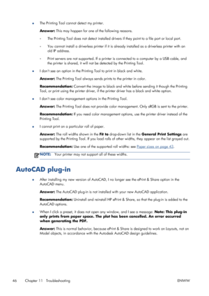 Page 50●The Printing Tool cannot detect my printer.
Answer: This may happen for one of the following reasons.
◦The Printing Tool does not detect installed drivers if they point to a file port or local port.
◦You cannot install a driverless printer if it is already installed as a driverless printer with an
old IP address.
◦Print servers are not supported. If a printer is connected to a computer by a USB cable, and
the printer is shared, it will not be detected by the Printing Tool.
●I dont see an option in the...