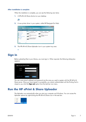 Page 11After installation is complete
When the installation is complete, you can see the following new items:
1.A HP ePrint & Share shortcut on your desktop:
2.A new printer driver in your system, called HP Designjet Go Web:
3.The HP ePrint & Share Uploader icon in your system tray area:
Sign in
Before uploading files to your Library, you must sign in. When required, the following dialog box
appears:
The user name (email address) and password are the ones you used to register with the HP ePrint &
Share server....