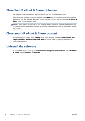 Page 12Close the HP ePrint & Share Uploader
The Uploader closes automatically when you log off from your Windows user account.
If for any reason you need to stop the Uploader, select Exit from the Uploader options available from
the task-bar icon. The Uploader will restart the next time you log on or execute it from the HP ePrint &
Share folder in your programs menu.
NOTE:If you are not the only user of your computer, before closing the Uploader please ensure that
all pending uploads are already submitted or...