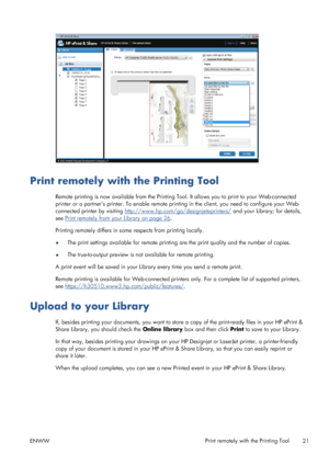 Page 25Print remotely with the Printing Tool
Remote printing is now available from the Printing Tool. It allows you to print to your Web-connected
printer or a partner’s printer. To enable remote printing in the client, you need to configure your Web-
connected printer by visiting 
http://www.hp.com/go/designjeteprinters/ and your Library; for details,
see 
Print remotely from your Library on page 26.
Printing remotely differs in some respects from printing locally.
●The print settings available for remote...