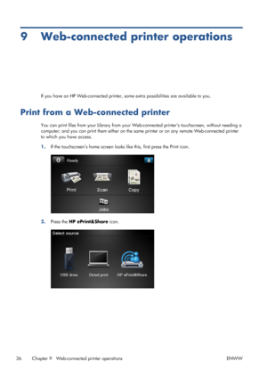 Page 409 Web-connected printer operations
If you have an HP Web-connected printer, some extra possibilities are available to you.
Print from a Web-connected printer
You can print files from your Library from your Web-connected printers touchscreen, without needing a
computer; and you can print them either on the same printer or on any remote Web-connected printer
to which you have access.
1.If the touchscreens home screen looks like this, first press the Print icon.
2.Press the HP ePrint&Share icon.
36 Chapter...