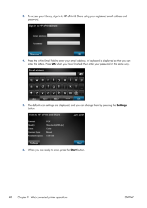 Page 443.To access your Library, sign in to HP ePrint & Share using your registered email address and
password.
4.Press the white Email field to enter your email address. A keyboard is displayed so that you can
enter the letters. Press OK when you have finished; then enter your password in the same way.
5.The default scan settings are displayed, and you can change them by pressing the Settings
button.
6.When you are ready to scan, press the Start button.
40 Chapter 9   Web-connected printer operations ENWW
 