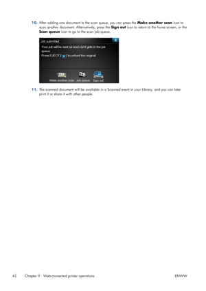Page 4610.After adding one document to the scan queue, you can press the Make another scan icon to
scan another document. Alternatively, press the Sign out icon to return to the home screen, or the
Scan queue icon to go to the scan job queue.
11.The scanned document will be available in a Scanned event in your Library, and you can later
print it or share it with other people.
42 Chapter 9   Web-connected printer operations ENWW
 