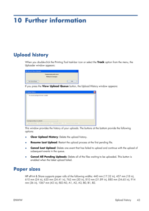 Page 4710 Further information
Upload history
When you double-click the Printing Tool task-bar icon or select the Track option from the menu, the
Uploader window appears:
If you press the View Upload Queue button, the Upload History window appears:
This window provides the history of your uploads. The buttons at the bottom provide the following
options:
●Clear Upload History: Delete the upload history.
●Resume Last Upload: Restart the upload process at the first pending file.
●Cancel Last Upload: Delete one...