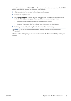 Page 7In order to be able to use an HP ePrint & Share Library, you must create a user account on the HP ePrint
& Share Web server by following the instructions in the message.
1.Click the registration link provided in the invitation email message.
2.Complete the registration form.
3.Click Create account. Your new HP ePrint & Share account is created, and you are redirected
to the HP ePrint & Share main page where you will find two new events in your inbox:
●The event with the files that the other user wanted...