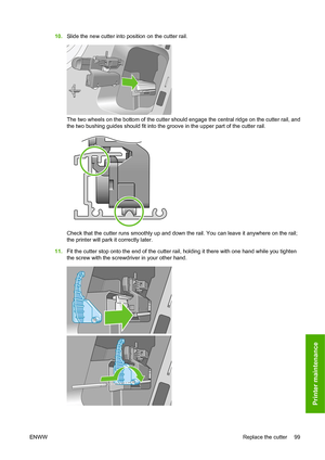 Page 10210.Slide the new cutter into position on the cutter rail.
The two wheels on the bottom of the cutter should engage the central ridge on the cutter rail, and
the two bushing guides should fit into the groove in the upper part of the cutter rail.
Check that the cutter runs smoothly up and down the rail. You can leave it anywhere on the rail;
the printer will park it correctly later.
11. Fit the cutter stop onto the end of the cutter rail, holding it there with one hand while you tighten
the screw with the...