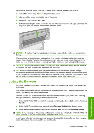 Page 104If you need to leave the printer turned off for a long time, follow the additional steps below.
1.Turn off the power using the  Power key on the front panel.
2. Also turn off the power switch at the rear of the printer.
3. Disconnect the printers power cable.
4. Before transporting the printer, secure the rear tray in the closed position with tape. Otherwise, the
tray could open and perhaps break and fall out of the printer.
CAUTION: If you turn the printer upside down, ink could escape into the printer...