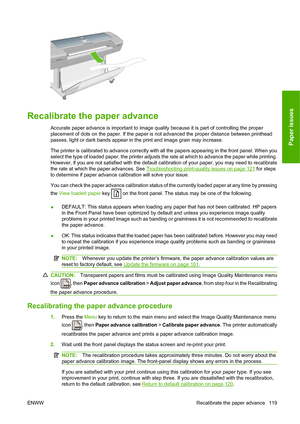 Page 122Recalibrate the paper advance
Accurate paper advance is important to image quality because it is part of controlling the proper
placement of dots on the paper. If the paper is not advanced the proper distance between printhead
passes, light or dark bands appear in the print and image grain may increase.
The printer is calibrated to advance correctly with all the papers appearing in the front panel. When you
select the type of loaded paper, the printer adjusts the rate at which to advance the paper while...