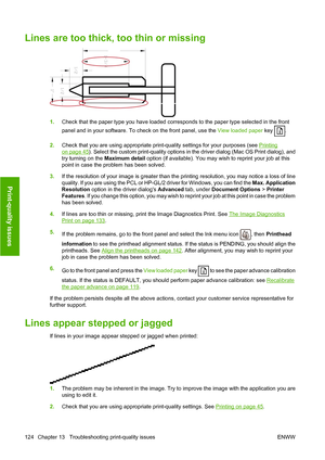 Page 127Lines are too thick, too thin or missing
1.Check that the paper type you have loaded corresponds to the paper type selected in the front
panel and in your software. To check on the front panel, use the  View loaded paper key 
.
2. Check that you are using appropriate print-quality settings for your purposes (see 
Printing
on page 45). Select the custom print-quality options in the driver dialog (Mac OS Print dialog), and
try turning on the  Maximum detail option (if available). You may wish to reprint...