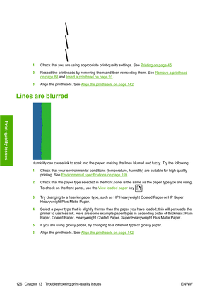Page 1291.Check that you are using appropriate print-quality settings. See Printing on page 45.
2. Reseat the printheads by removing them and then reinserting them. See 
Remove a printhead
on page 88 and Insert a printhead on page 91.
3. Align the printheads. See 
Align the printheads on page 142.
Lines are blurred
Humidity can cause ink to soak into the paper, making the lines blurred and fuzzy. Try the following:
1.Check that your environmental conditions (temperature, humidity) are suitable for high-quality...