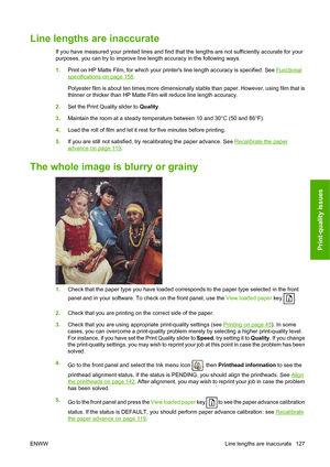 Page 130Line lengths are inaccurate
If you have measured your printed lines and find that the lengths are not sufficiently accurate for your
purposes, you can try to improve line length accuracy in the following ways.
1.Print on HP Matte Film, for which your printers line length accuracy is specified. See 
Functional
specifications on page 158.
Polyester film is about ten times more dimensionally stable than paper. However, using film that is
thinner or thicker than HP Matte Film will reduce line length...