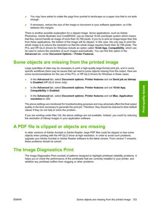 Page 136●You may have asked to rotate the page from portrait to landscape on a paper size that is not wide
enough.
● If necessary, reduce the size of the image or document in your software application, so it fits
between the margins.
There is another possible explanation for a clipped image. Some applications, such as Adobe
Photoshop, Adobe Illustrator and CorelDRAW, use an internal 16-bit coordinate system which means
that they cannot handle an image of more than 32,768 pixels. If you try to print an image...