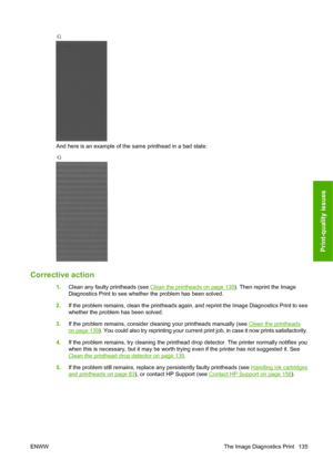 Page 138And here is an example of the same printhead in a bad state:
Corrective action
1.Clean any faulty printheads (see Clean the printheads on page 139). Then reprint the Image
Diagnostics Print to see whether the problem has been solved.
2. If the problem remains, clean the printheads again, and reprint the Image Diagnostics Print to see
whether the problem has been solved.
3. If the problem remains, consider cleaning your printheads manually (see 
Clean the printheads
on page 139). You could also try...