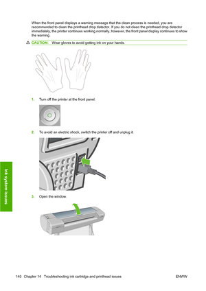 Page 143When the front panel displays a warning message that the clean process is needed, you are
recommended to clean the printhead drop detector. If you do not clean the printhead drop detector
immediately, the printer continues working normally, however, the front panel display continues to show
the warning.
CAUTION:Wear gloves to avoid getting ink on your hands.
1.Turn off the printer at the front panel.
2.To avoid an electric shock, switch the printer off and unplug it.
3.Open the window.
140 Chapter 14...