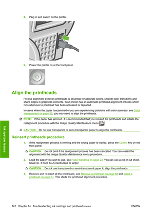 Page 1458.Plug in and switch on the printer.
9.Power the printer on at the front panel.
Align the printheads
Precise alignment between printheads is essential for accurate colors, smooth color transitions and
sharp edges in graphical elements. Your printer has an automatic printhead alignment process which
runs whenever a printhead has been accessed or replaced.
In cases where the paper has jammed or you are experiencing problems with color accuracy, see 
Color
management on page 53; you may need to align the...