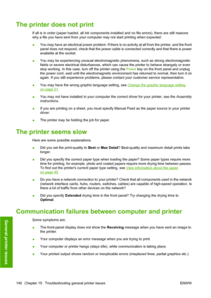 Page 149The printer does not print
If all is in order (paper loaded, all ink components installed and no file errors), there are still reasons
why a file you have sent from your computer may not start printing when expected:
●You may have an electrical power problem. If there is no activity at all from the printer, and the front
panel does not respond, check that the power cable is connected correctly and that there is power
available at the socket.
● You may be experiencing unusual electromagnetic phenomena,...