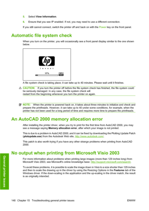 Page 1515.Select  View Information .
6. Ensure that you see IP enabled. If not, you may need to use a different connection.
If you still cannot connect, switch the printer off and back on with the Power  key on the front panel.
Automatic file system check
When you turn on the printer, you will occasionally see a front panel display similar to the one shown
below.
A file system check is taking place; it can take up to 40 minutes. Please wait until it finishes.
CAUTION:If you turn the printer off before the file...