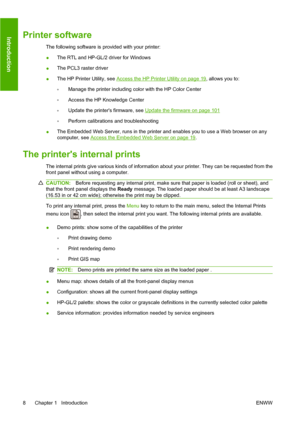 Page 17Printer software
The following software is provided with your printer:
●The RTL and HP-GL/2 driver for Windows
● The PCL3 raster driver
● The HP Printer Utility, see 
Access the HP Printer Utility on page 19
, allows you to:
◦ Manage the printer including color with the HP Color Center
◦ Access the HP Knowledge Center
◦ Update the printers firmware, see 
Update the firmware on page 101
◦ Perform calibrations and troubleshooting
● The Embedded Web Server, runs in the printer and enables you to use a Web...