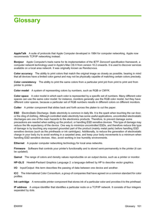 Page 164Glossary
AppleTalkA suite of protocols that Apple Computer developed in 1984 for computer networking. Apple now
recommends TCP/IP networking instead.
Bonjour Apple Computers trade name for its implementation of the IETF Zeroconf specification framework, a
computer network technology used in Apples Mac OS X from version 10.2 onwards. It is used to discover services
available on a local area network. It was originally known as Rendezvous.
Color accuracy The ability to print colors that match the original...