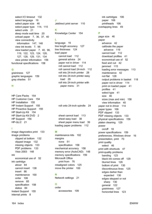 Page 167select I/O timeout 132
select language 19
select paper size 46
select paper type 114,  115
select units 21
sleep mode wait time 20
unload paper 7,  36,  37,  40
view connectivityinformation 147,  148
view ink levels 7,  96
view loaded paper 7,  40,  96,  119,  122,  123,  124,  126, 
127,  128,  129,  131,  134
view printer information 156
functional specifications 158
G
graininess 127
graphic languages 159
gray shades 51
H
 
HP Care Packs 154
HP Customer Care 154
HP Installation 155
HP Instant Support...