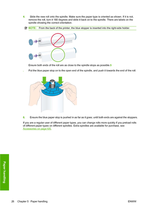 Page 354.Slide the new roll onto the spindle. Make sure the paper type is oriented as shown. If it is not,
remove the roll, turn it 180 degrees and slide it back on to the spindle. There are labels on the
spindle showing the correct orientation.
NOTE: From the back of the printer, the blue stopper is inserted into the right-side holder.
Ensure both ends of the roll are as close to the spindle stops as possible. 5
. Put the blue paper stop on to the open end of the spindle, and push it towards the end of the...