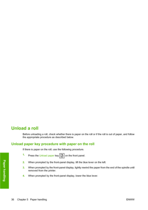 Page 42Unload a roll
Before unloading a roll, check whether there is paper on the roll or if the roll is out of paper, and follow
the appropriate procedure as described below.
Unload paper key procedure with paper on the roll
If there is paper on the roll, use the following procedure.
1.Press the  Unload paper  key 
 on the front panel.
2. When prompted by the front-panel display, lift the blue lever on the left.
3. When prompted by the front-panel display, lightly rewind the paper from the end of the spindle...