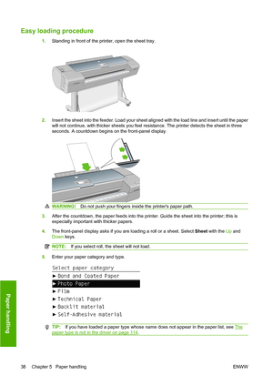 Page 44Easy loading procedure
1.Standing in front of the printer, open the sheet tray.
2.Insert the sheet into the feeder. Load your sheet aligned with the load line and insert until the paper
will not continue, with thicker sheets you feel resistance. The printer detects the sheet in three
seconds. A countdown begins on the front-panel display.
WARNING! Do not push your fingers inside the printers paper path.
3.After the countdown, the paper feeds into the printer. Guide the sheet into the printer; this is...