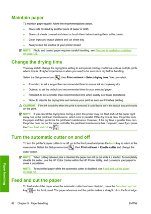 Page 48Maintain paper
To maintain paper quality, follow the recommendations below.
●Store rolls covered by another piece of paper or cloth
● Store cut sheets covered and clean or brush them before loading them in the printer
● Clean input and output platens and cut sheet tray
● Always keep the window of your printer closed
NOTE:
Photo and coated paper requires careful handling, see The print is scuffed or scratched
on page 128.
Change the drying time
You may wish to change the drying time setting to suit...