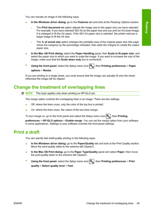 Page 55You can rescale an image in the following ways:
●In the Windows driver dialog: go to the 
Features tab and look at the Resizing Options section.
◦ The 
Print document on  option adjusts the image size to the paper size you have selected.
For example, if you have selected ISO A2 as the paper size and you print an A3-sized image,
it is enlarged to fit the A2 paper. If the ISO A4 paper size is selected, the printer reduces a
larger image to fit the A4 size.
◦ The 
% of actual size  option enlarges the...