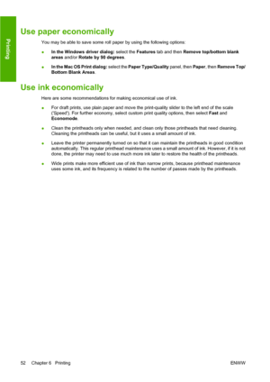 Page 58Use paper economically
You may be able to save some roll paper by using the following options:
●In the Windows driver dialog:
 select the Features tab and then  Remove top/bottom blank
areas  and/or  Rotate by 90 degrees .
● In the Mac OS Print dialog:
 select the Paper Type/Quality  panel, then Paper, then Remove Top/
Bottom Blank Areas .
Use ink economically
Here are some recommendations for making economical use of ink.
●For draft prints, use plain paper and move the print-quality slider to the left...